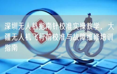 深圳无人机指南针校准实操教学,大疆无人机飞行前校准与故障维修培训指南
