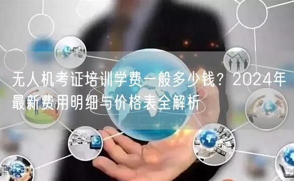 无人机考证培训学费一般多少钱?2024年最新费用明细与价格表全解析 无人机考证培训学费一般多少钱?2024年最新费用明细与价格表全解析