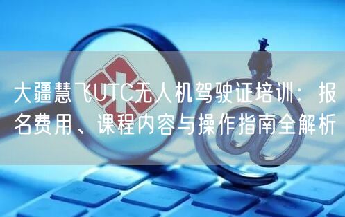 大疆慧飞UTC无人机驾驶证培训：报名费用、课程内容与操作指南全解析