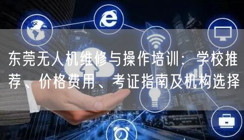 东莞无人机维修与操作培训：学校推荐、价格费用、考证指南及机构选择