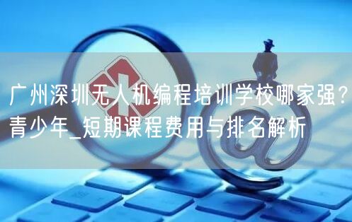 广州深圳无人机编程培训学校哪家强?青少年_短期课程费用与排名解析 广州深圳无人机编程培训学校哪家强?青少年_短期课程费用与排名解析