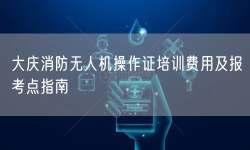 大庆消防无人机操作证培训费用及报考点指南