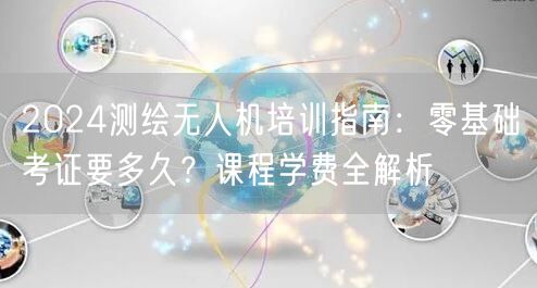 2024测绘无人机培训指南:零基础考证要多久?课程学费全解析 2024测绘无人机培训指南:零基础考证要多久?课程学费全解析