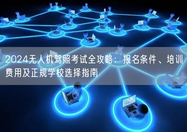 2024无人机驾照考试全攻略:报名条件、培训费用及正规学校选择指南 2024无人机驾照考试全攻略:报名条件、培训费用及正规学校选择指南