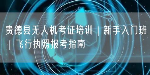 贵德县无人机考证培训|新手入门班|飞行执照报考指南