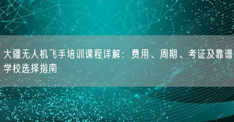 大疆无人机飞手培训课程详解：费用、周期、考证及靠谱学校选择指南
