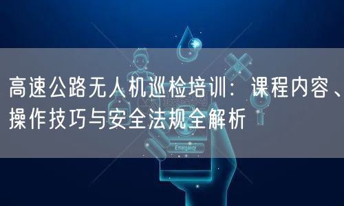 高速公路无人机巡检培训:课程内容、操作技巧与安全法规全解析