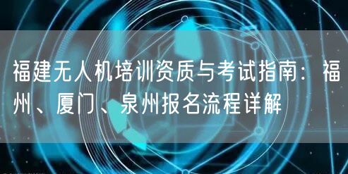 福建无人机培训资质与考试指南:福州、厦门、泉州报名流程详解 福建无人机培训资质与考试指南:福州、厦门、泉州报名流程详解