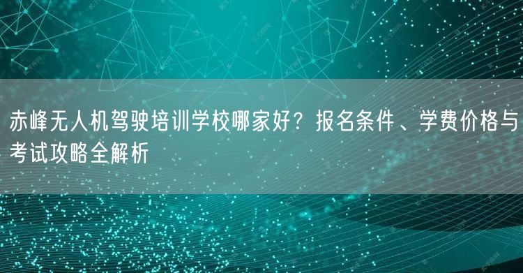 赤峰无人机驾驶培训学校哪家好？报名条件、学费价格与考试攻略全解析
