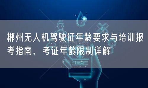 郴州无人机驾驶证年龄要求与培训报考指南,考证年龄限制详解