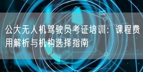 公大无人机驾驶员考证培训:课程费用解析与机构选择指南 公大无人机驾驶员考证培训:课程费用解析与机构选择指南