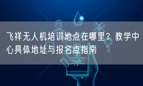 飞祥无人机培训地点在哪里?教学中心具体地址与报名点指南