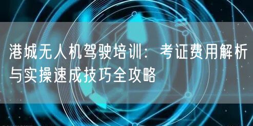 港城无人机驾驶培训:考证费用解析与实操速成技巧全攻略