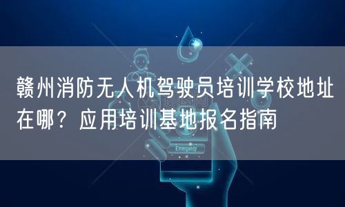 赣州消防无人机驾驶员培训学校地址在哪?应用培训基地报名指南