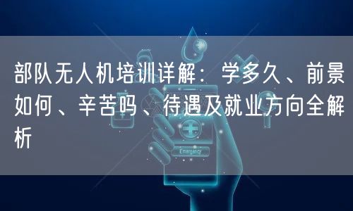 部队无人机培训详解：学多久、前景如何、辛苦吗、待遇及就业方向全解析