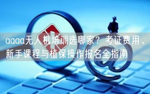 aaaa无人机培训选哪家?考证费用、新手课程与植保操作报名全指南 aaaa无人机培训选哪家?考证费用、新手课程与植保操作报名全指南