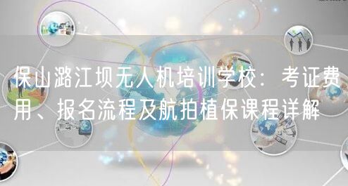 保山潞江坝无人机培训学校:考证费用、报名流程及航拍植保课程详解