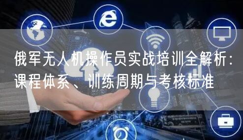 俄军无人机操作员实战培训全解析：课程体系、训练周期与考核标准