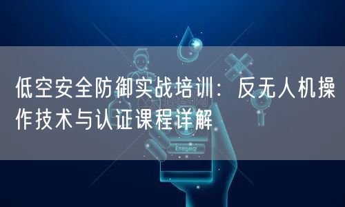 低空安全防御实战培训：反无人机操作技术与认证课程详解