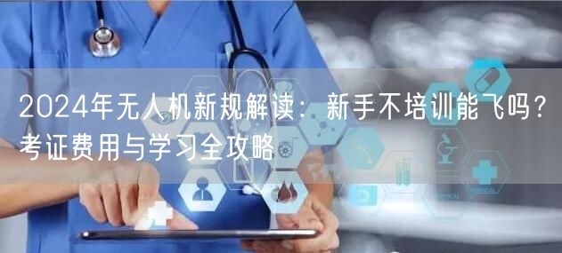 2024年无人机新规解读:新手不培训能飞吗?考证费用与学习全攻略 2024年无人机新规解读:新手不培训能飞吗?考证费用与学习全攻略