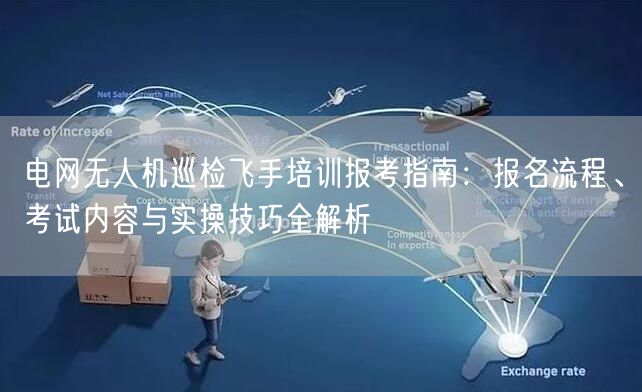 电网无人机巡检飞手培训报考指南：报名流程、考试内容与实操技巧全解析