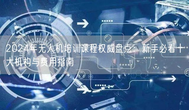 2024年无人机培训课程权威盘点:新手必看十大机构与费用指南