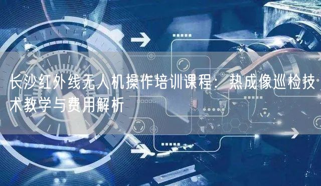长沙红外线无人机操作培训课程:热成像巡检技术教学与费用解析 长沙红外线无人机操作培训课程:热成像巡检技术教学与费用解析