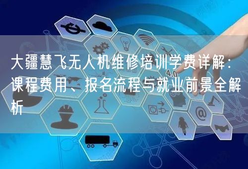 大疆慧飞无人机维修培训学费详解：课程费用、报名流程与就业前景全解析