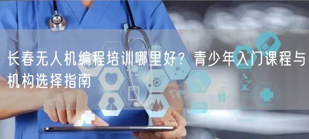 长春无人机编程培训哪里好？青少年入门课程与机构选择指南