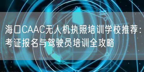 海口CAAC无人机执照培训学校推荐:考证报名与驾驶员培训全攻略 海口CAAC无人机执照培训学校推荐:考证报名与驾驶员培训全攻略