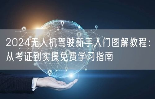 2024无人机驾驶新手入门图解教程:从考证到实操免费学习指南