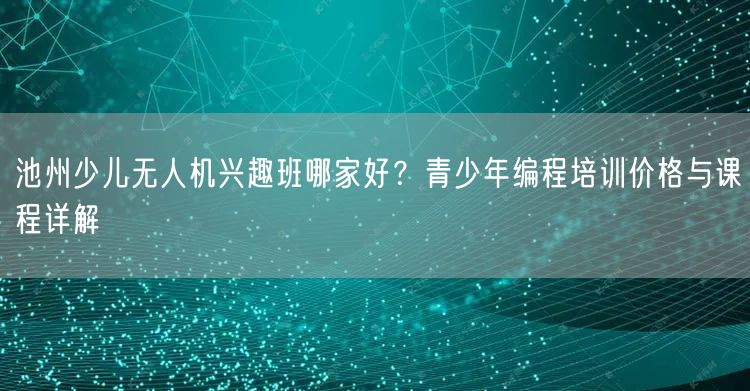 池州少儿无人机兴趣班哪家好？青少年编程培训价格与课程详解