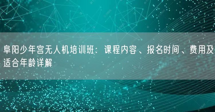 阜阳少年宫无人机培训班:课程内容、报名时间、费用及适合年龄详解 阜阳少年宫无人机培训班:课程内容、报名时间、费用及适合年龄详解