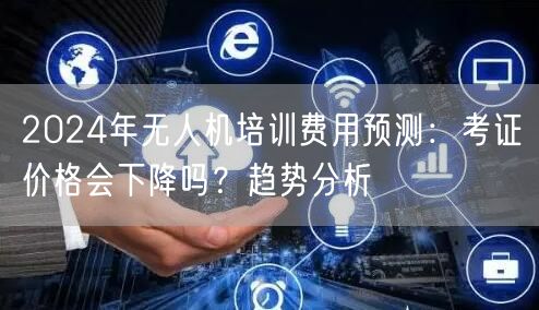 2024年无人机培训费用预测：考证价格会下降吗？趋势分析