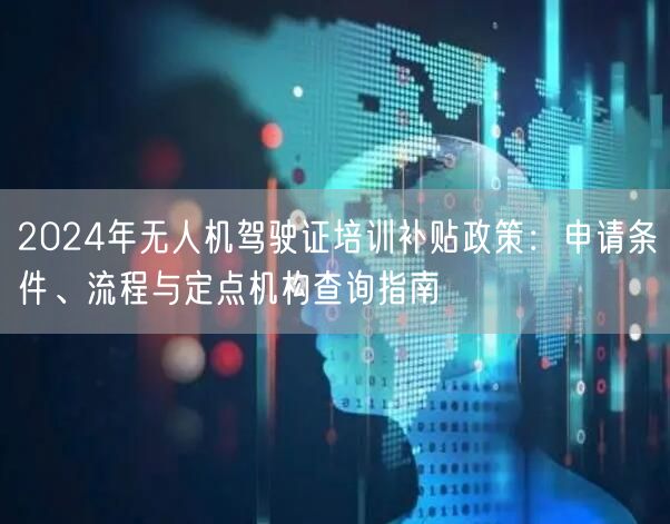 2024年无人机驾驶证培训补贴政策:申请条件、流程与定点机构查询指南