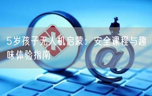 5岁孩子无人机启蒙:安全课程与趣味体验指南