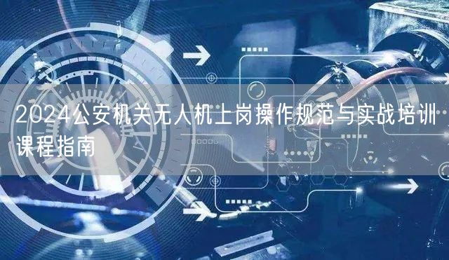 2024公安机关无人机上岗操作规范与实战培训课程指南