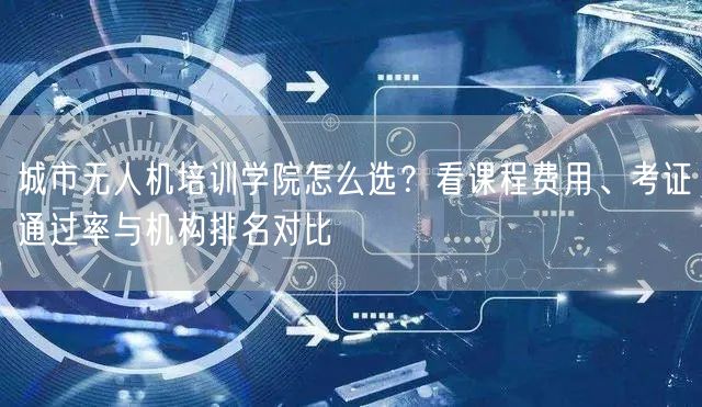 城市无人机培训学院怎么选？看课程费用、考证通过率与机构排名对比