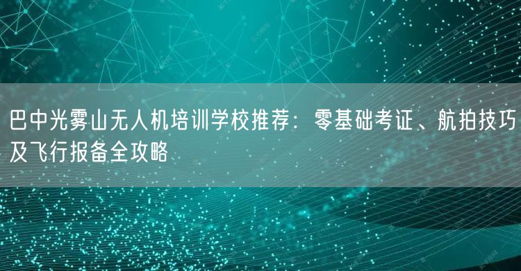 巴中光雾山无人机培训学校推荐:零基础考证、航拍技巧及飞行报备全攻略