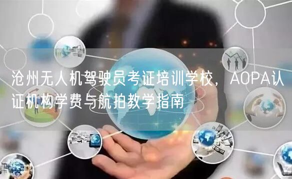 沧州无人机驾驶员考证培训学校，AOPA认证机构学费与航拍教学指南