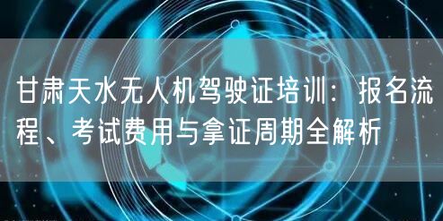 甘肃天水无人机驾驶证培训:报名流程、考试费用与拿证周期全解析