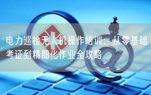 电力巡检无人机操作培训：从零基础考证到精细化作业全攻略