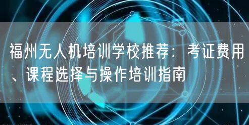 福州无人机培训学校推荐:考证费用、课程选择与操作培训指南