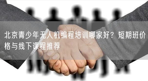 北京青少年无人机编程培训哪家好?短期班价格与线下课程推荐 北京青少年无人机编程培训哪家好?短期班价格与线下课程推荐