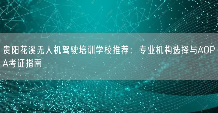贵阳花溪无人机驾驶培训学校推荐:专业机构选择与AOPA考证指南