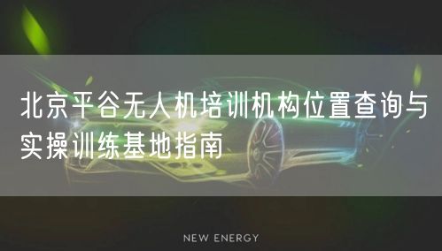北京平谷无人机培训机构位置查询与实操训练基地指南