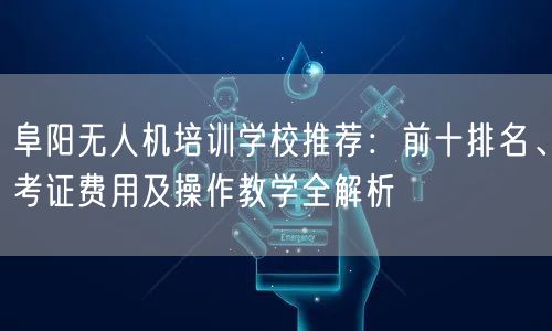 阜阳无人机培训学校推荐:前十排名、考证费用及操作教学全解析