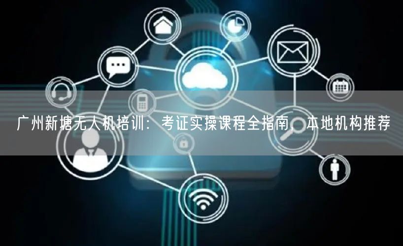 广州新塘无人机培训:考证实操课程全指南,本地机构推荐 广州新塘无人机培训:考证实操课程全指南,本地机构推荐
