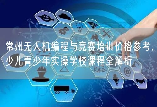 常州无人机编程与竞赛培训价格参考,少儿青少年实操学校课程全解析