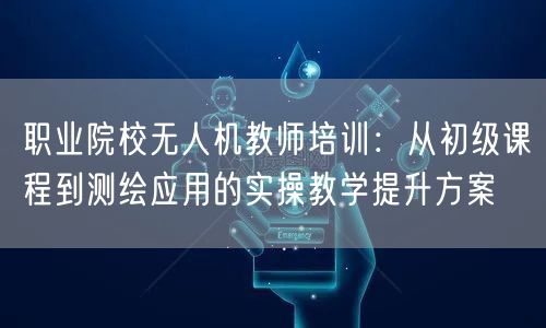 职业院校无人机教师培训：从初级课程到测绘应用的实操教学提升方案